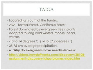 TAIGA

• Located just south of the Tundra.
• AKA: Borreal Forest, Coniferous Forest
• Forest dominated by evergreen trees, plants
  adapted to long cold winters, moose, bears,
  wolves.
• -10 to 14 degrees C (14 to 57.2 degrees F)
• 35-75 cm average precipitation.
• 6. Why do evergreens have needle-leaves?
• http://videos.howstuffworks.com/discovery/28108-
  assignment-discovery-taiga-biomes-video.htm
 