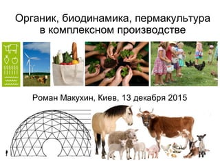 Органик, биодинамика, пермакультура
в комплексном производстве
Роман Макухин, Киев, 13 декабря 2015
 