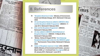  "Biosphere Reserves in India". Ministry of Environment,
Forest and Climate Change. 2019. Retrieved 5 February
2020.
 20 new Biosphere Reserves added to UNESCO's Man
and the Biosphere (MAB) Programme". UNESCO. 11
July 2012. Retrieved 5 February 2020.
 Man and the Biosphere Programme". UNESCO.
Retrieved 5 February 2020.
 20 sites added to UNESCO's World Network of
Biosphere Reserves". UNESCO. 19 March 2016.
Retrieved 5 February 2020.
 Mohan, Vishwa (8 August 2018). "Kanchenjunga
Biosphere Reserve gets entry into the UNESCO's gloal
list". The Economic Times (India). Retrieved 5 February
2020.
 Status of Biosphere reserves in India" (PDF). ENVIRO
NEWS, Ministry of Environment and Forests. January–
March 2008. p. 9. Archived from the original (PDF) on
20 January 2013. Retrieved 1 June 2013.
8. References
 