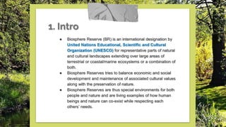 1. Intro
● Biosphere Reserve (BR) is an international designation by
United Nations Educational, Scientific and Cultural
Organization (UNESCO) for representative parts of natural
and cultural landscapes extending over large areas of
terrestrial or coastal/marine ecosystems or a combination of
both.
● Biosphere Reserves tries to balance economic and social
development and maintenance of associated cultural values
along with the preservation of nature.
● Biosphere Reserves are thus special environments for both
people and nature and are living examples of how human
beings and nature can co-exist while respecting each
others’ needs.
 