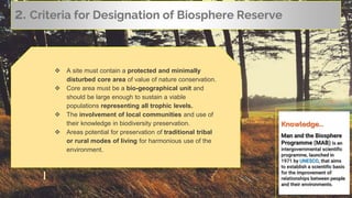 Knowledge...
Man and the Biosphere
Programme (MAB) is an
intergovernmental scientific
programme, launched in
1971 by UNESCO, that aims
to establish a scientific basis
for the improvement of
relationships between people
and their environments.
2. Criteria for Designation of Biosphere Reserve
 A site must contain a protected and minimally
disturbed core area of value of nature conservation.
 Core area must be a bio-geographical unit and
should be large enough to sustain a viable
populations representing all trophic levels.
 The involvement of local communities and use of
their knowledge in biodiversity preservation.
 Areas potential for preservation of traditional tribal
or rural modes of living for harmonious use of the
environment.
 