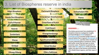 3. List of Biospheres reserve in india
Nilgiri Biosphere
Nanda Devi Biosphere
ColdDesert
SeshachalamHills
Panna
Pachmarhi Biosphere
Dibru-Saikhowa
Great Nicobar
Agasthyamalai Biosphere
Khangchendzonga
Great Rann of Kutch
Achanakmar-Amarkamntak
Dihang-Dibang
Simlipal
Manas
Sundarbans
Nokrek
Gulfof Manner
REMEMBER…….
The Indian government has established 18
biosphere reserves (categories roughly
correspondingly to IUCN Category V
Protected areas) to protect larger areas of
natural habitat than a typical national park or
animal sanctuary, and that often include one
or more national parks or preserves, along
with buffer zones that are open to some
economic uses. Protection is granted not
only to the flora and fauna of the protected
region, but also to the human communities
who inhabit these regions, and their ways of
life.
 