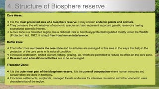4. Structure of Biosphere reserve
Core Areas:
 It is the most protected area of a biosphere reserve. It may contain endemic plants and animals.
 They conserve the wild relatives of economic species and also represent important genetic reservoirs having
exceptional scientific interest.
 A core zone is a protected region, like a National Park or Sanctuary/protected/regulated mostly under the Wildlife
(Protection) Act, 1972. It is kept free from human interference.
Buffer Zone:
 The buffer zone surrounds the core zone and its activities are managed in this area in the ways that help in the
protection of the core zone in its natural condition.
 It includes restoration, limited tourism, fishing, grazing, etc. which are permitted to reduce its effect on the core zone.
 Research and educational activities are to be encouraged.
Transition Zone:
 It is the outermost part of the biosphere reserve. It is the zone of cooperation where human ventures and
conservation are done in harmony.
 It includes settlements, croplands, managed forests and areas for intensive recreation and other economic uses
characteristics of the region.
 