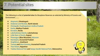 7. Potential sites
The following is a list of potential sites for Biosphere Reserves as selected by Ministry of Forests and
Environment.
● Abujmarh, Chhattisgarh
● Andaman and Nicobar, North Islands
● Chintapalli, Visakhapatnam Andhra Pradesh
● Kanha, Madhya Pradesh
● Kovalam, Kerala
● Lakshadweep Islands, Lakshadweep
● Little Rann of Kutch, Gujarat
● Phawngpui (Blue Mountain), Mizoram
● Namdapha, Arunachal Pradesh
● Singhbhum, Jharkhand
● Tawang and West Kameng, Arunachal Pradesh
● Thar Desert, Rajasthan
● Tadoba National Park and Sanjay Gandhi National Park, Maharashtra
The following is a list of potential sites for Biosphere Reserves as selected by Ministry of Forests and
Environment……….
 Abujmarh, Chhattisgarh
 Andaman and Nicobar, North Islands
 Chintapalli, Visakhapatnam Andhra Pradesh
 Kanha, Madhya Pradesh
 Kovalam, Kerala
 Lakshadweep Islands, Lakshadweep
 Little Rann of Kutch, Gujarat
 Phawngpui (Blue Mountain), Mizoram
 Namdapha, Arunachal Pradesh
 Singhbhum, Jharkhand
 Tawang and West Kameng, Arunachal Pradesh
 Thar Desert, Rajasthan
 Tadoba National Park and Sanjay Gandhi National Park, Maharashtra
 