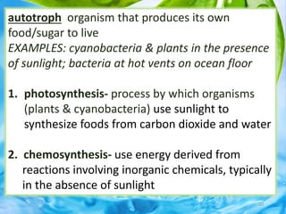 20
autotroph organism that produces its own
food/sugar to live
EXAMPLES: cyanobacteria & plants in the presence
of sunlight; bacteria at hot vents on ocean floor
1. photosynthesis- process by which organisms
(plants & cyanobacteria) use sunlight to
synthesize foods from carbon dioxide and water
2. chemosynthesis- use energy derived from
reactions involving inorganic chemicals, typically
in the absence of sunlight
 