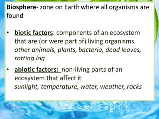 Biosphere- zone on Earth where all organisms are
found
• biotic factors: components of an ecosystem
that are (or were part of) living organisms
other animals, plants, bacteria, dead leaves,
rotting log
• abiotic factors: non-living parts of an
ecosystem that affect it
sunlight, temperature, water, weather, rocks
 