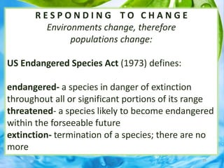 R E S P O N D I N G T O C H A N G E
Environments change, therefore
populations change:
US Endangered Species Act (1973) defines:
endangered- a species in danger of extinction
throughout all or significant portions of its range
threatened- a species likely to become endangered
within the forseeable future
extinction- termination of a species; there are no
more
39
 
