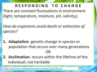 R E S P O N D I N G T O C H A N G E
There are constant fluctuations in environment
(light, temperature, moisture, pH, salinity,)
How do organisms avoid death or extinction of
species?
1. Adaptation- genetic change in species or
population that occurs over many generations
OR
2. Acclimation- occurs within the lifetime of the
individual; not heritable
40VIDEO: Crash Course: Ecological Succession Change is Good (10 min)
 