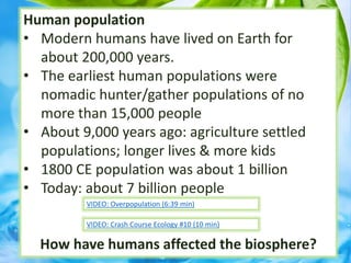Human population
• Modern humans have lived on Earth for
about 200,000 years.
• The earliest human populations were
nomadic hunter/gather populations of no
more than 15,000 people
• About 9,000 years ago: agriculture settled
populations; longer lives & more kids
• 1800 CE population was about 1 billion
• Today: about 7 billion people
How have humans affected the biosphere?
VIDEO: Crash Course Ecology #10 (10 min)
VIDEO: Overpopulation (6:39 min)
 