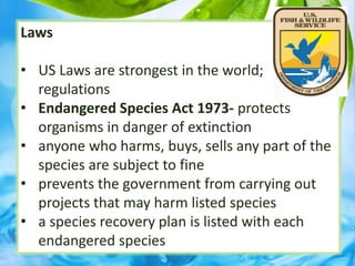 Laws
• US Laws are strongest in the world;
regulations
• Endangered Species Act 1973- protects
organisms in danger of extinction
• anyone who harms, buys, sells any part of the
species are subject to fine
• prevents the government from carrying out
projects that may harm listed species
• a species recovery plan is listed with each
endangered species
 
