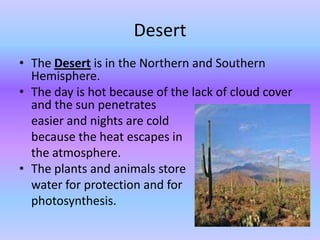 Desert
• The Desert is in the Northern and Southern
  Hemisphere.
• The day is hot because of the lack of cloud cover
  and the sun penetrates
  easier and nights are cold
  because the heat escapes in
  the atmosphere.
• The plants and animals store
  water for protection and for
  photosynthesis.
 