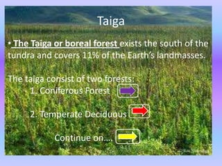 Taiga
• The Taiga or boreal forest exists the south of the
tundra and covers 11% of the Earth’s landmasses.

The taiga consist of two forests:
     1. Coniferous Forest

     2. Temperate Deciduous

            Continue on….
 