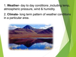 1. Weather- day to day conditions ,including temp,
atmospheric pressure, wind & humidity.
2. Climate- long term pattern of weather conditions
in a particular area.
 