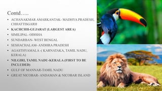 Contd…..
• ACHANAKMAR AMARKANTAK- MADHYA PRADESH,
CHHATTISGARH
• KACHCHH-GUJARAT (LARGEST AREA)
• SIMILIPAL- ODISHA
• SUNDARBAN- WEST BENGAL
• SESHACHALAM- ANDHRA PRADESH
• AGASTHYAMALA -( KARNATAKA, TAMIL NADU,
KERALA)
• NILGIRI, TAMIL NADU-KERALA (FIRST TO BE
INCLUDED)
• GULF OF MANNAR-TAMIL NADU
• GREAT NICOBAR- ANDAMAN & NICOBAR ISLAND
 