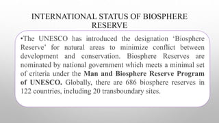 INTERNATIONAL STATUS OF BIOSPHERE
RESERVE
•The UNESCO has introduced the designation ‘Biosphere
Reserve’ for natural areas to minimize conflict between
development and conservation. Biosphere Reserves are
nominated by national government which meets a minimal set
of criteria under the Man and Biosphere Reserve Program
of UNESCO. Globally, there are 686 biosphere reserves in
122 countries, including 20 transboundary sites.
 