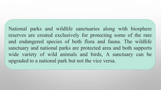 National parks and wildlife sanctuaries along with biosphere
reserves are created exclusively for protecting some of the rare
and endangered species of both flora and fauna. The wildlife
sanctuary and national parks are protected area and both supports
wide variety of wild animals and birds, A sanctuary can be
upgraded to a national park but not the vice versa.
 