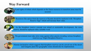 •Land rights of tribals which depends on the forest resources in transition areas must be
secured.
Resources like spices from the reserves of Kerala should be marketed with “Biosphere
Reserve Tags” which will increase their value.
As the biosphere reserve concept was aimed at sustainable development, the term,
reserve, should be replaced with a suitable word
The government must take strict steps against alien species invading various biosphere
reserves e.g. Nilgiri Biosphere Reserve.
Munnar declaration which suggests that biosphere reserves can be carved out of the desert
and Gangetic plain bio-geographic zones should also be implemented.
Way Forward
 