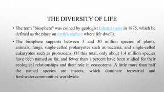 THE DIVERSITY OF LIFE
• The term "biosphere" was coined by geologist Eduard suess in 1875, which he
defined as the place on earth's surface where life dwells.
• The biosphere supports between 3 and 30 million species of plants,
animals, fungi, single-celled prokaryotes such as bacteria, and single-celled
eukaryotes such as protozoans. Of this total, only about 1.4 million species
have been named so far, and fewer than 1 percent have been studied for their
ecological relationships and their role in ecosystems. A little more than half
the named species are insects, which dominate terrestrial and
freshwater communities worldwide.
 