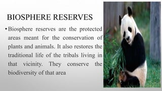 BIOSPHERE RESERVES
•Biosphere reserves are the protected
areas meant for the conservation of
plants and animals. It also restores the
traditional life of the tribals living in
that vicinity. They conserve the
biodiversity of that area
 
