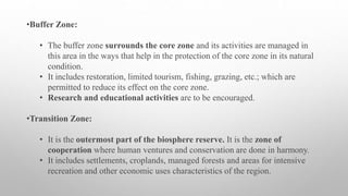 •Buffer Zone:
• The buffer zone surrounds the core zone and its activities are managed in
this area in the ways that help in the protection of the core zone in its natural
condition.
• It includes restoration, limited tourism, fishing, grazing, etc.; which are
permitted to reduce its effect on the core zone.
• Research and educational activities are to be encouraged.
•Transition Zone:
• It is the outermost part of the biosphere reserve. It is the zone of
cooperation where human ventures and conservation are done in harmony.
• It includes settlements, croplands, managed forests and areas for intensive
recreation and other economic uses characteristics of the region.
 