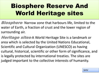 Biosphere Reserve And
World Heritage sites
Biosphere- Narrow zone that harbours life, limited to the
water of Earth, a fraction of crust and the lower region of
surrounding air.
Heritage sites-A World Heritage Site is a landmark or
area which is selected by the United Nations Educational,
Scientific and Cultural Organization (UNESCO) as having
cultural, historical, scientific or other form of significance, and
is legally protected by international treaties. The sites are
judged important to the collective interests of humanity.
SHIV
 