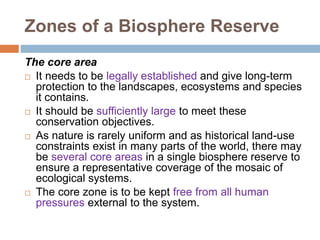 Zones of a Biosphere Reserve
The core area
 It needs to be legally established and give long-term
protection to the landscapes, ecosystems and species
it contains.
 It should be sufficiently large to meet these
conservation objectives.
 As nature is rarely uniform and as historical land-use
constraints exist in many parts of the world, there may
be several core areas in a single biosphere reserve to
ensure a representative coverage of the mosaic of
ecological systems.
 The core zone is to be kept free from all human
pressures external to the system.
 