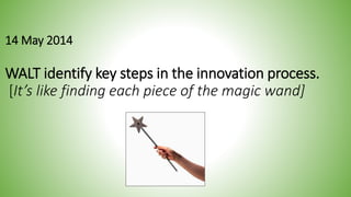 14 May 2014 
WALT identify key steps in the innovation process. 
[It’s like finding each piece of the magic wand] 
 
