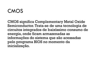 CMOS
CMOS significa Complementary Metal Oxide
Semiconductor.Trata-se de uma tecnologia de
circuitos integrados de baixíssimo consumo de
energia, onde ficam armazenadas as
informações do sistema que são acessadas
pelo programa BIOS no momento da
inicialização.
 