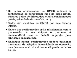 • Os dados armazenados no CMOS refletem a
configuração do computador (tipo de disco rígido,
números e tipo de drives, data e hora, configurações
gerais, velocidade de memória, etc.)
• Dados são mantidos no CMOS por uma bateria
interna.
• Muitos das configurações estão relacionados com o
processador e seu chipset e, portanto, é
recomendável usar o default sugerido pelo
fabricante da placa-mãe.
• Mudanças nessas configurações podem ocasionar
travamento da máquina, intermitência na operação,
mau funcionamento dos drives e até perda de dados
do HD.
 