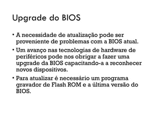 Upgrade do BIOS
• A necessidade de atualização pode ser
proveniente de problemas com a BIOS atual.
• Um avanço nas tecnologias de hardware de
periféricos pode nos obrigar a fazer uma
upgrade da BIOS capacitando-a a reconhecer
novos dispositivos.
• Para atualizar é necessário um programa
gravador de Flash ROM e a última versão do
BIOS.
 