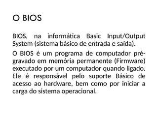 O BIOS
BIOS, na informática Basic Input/Output
System (sistema básico de entrada e saída).
O BIOS é um programa de computador pré-
gravado em memória permanente (Firmware)
executado por um computador quando ligado.
Ele é responsável pelo suporte Básico de
acesso ao hardware, bem como por iniciar a
carga do sistema operacional.
 