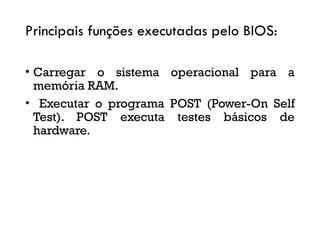 Principais funções executadas pelo BIOS:
• Carregar o sistema operacional para a
memória RAM.
• Executar o programa POST (Power-On Self
Test). POST executa testes básicos de
hardware.
 