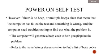 • However if there is no beep, or multiple beeps, then that mean that
the computer has failed the test and something is wrong, and the
computer need troubleshooting to find out what the problem is.
• The computer will generate a beep code to help you pinpoint the
problem
• Refer to the manufacturer documentation to find a list of beep codes
EXAM
 