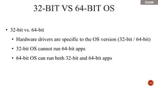 41
• 32-bit vs. 64-bit
• Hardware drivers are specific to the OS version (32-bit / 64-bit)
• 32-bit OS cannot run 64-bit apps
• 64-bit OS can run both 32-bit and 64-bit apps
EXAM
 
