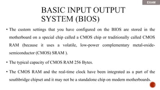 • The custom settings that you have configured on the BIOS are stored in the
motherboard on a special chip called a CMOS chip or traditionally called CMOS
RAM (because it uses a volatile, low-power complementary metal-oxide-
semiconductor (CMOS) SRAM ).
• The typical capacity of CMOS RAM 256 Bytes.
• The CMOS RAM and the real-time clock have been integrated as a part of the
southbridge chipset and it may not be a standalone chip on modern motherboards.
EXAM
 