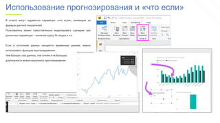 Использование прогнозирования и «что если»
В отчете могут задаваться параметры «что если», влияющие на
формулы расчета показателей.
Пользователь может самостоятельно моделировать сценарии при
различных параметрах – значение курса, % скидки и т.п.
Если в источнике данных находятся временные данные, можно
использовать функцию прогнозирования.
Чем больше у вас данных, тем точнее и на большую
длительность можно выполнить прогнозирование.
 