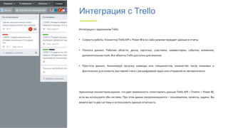 Интеграция с Trello
Интеграция с задачникомTrello:
• Скорость работы. КоннекторTrelloAPI + Power BI в он-лайн режиме передает данные в отчеты
• Полнота данных. Рабочие области, доски, карточки, участники, комментарии, события, вложения,
дополнительные поля. Все объектыTrello доступны для анализа
• Простота данных. Анализируй загрузку команды или специалистов, количество часов плановых и
фактических для клиента, выставляй счета с расшифровкой задач или отправляй их автоматически
Хранилище коннекторов единое, что дает возможность сопоставлять данные Trello API + Tmetric + Power BI,
если вы используете обе системы. При этом даные синхронизируются – пользователи, проекты, задачи. Вы
можете вести две системы и использовать единую отчетность
 