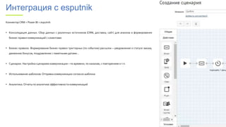 Интеграция с esputnik
Коннектор CRM + Power BI + esputnik
• Консолидация данных. Сбор данных с различных источников (CRM, доставка, сайт) для анализа и формирования
бизнес-правил коммуникаций с клиентами
• Бизнес-правила. Формирование бизнес-правил триггерных (по событию) рассылок – уведомление о статусе заказа,
движению бонусов, поздравление с памятными датами…
• Сценарии. Настройка сценариев коммуникации – по времени, по каналам, с повторением и т.п.
• Использование шаблонов.Отправка коммуникации согласно шаблона
• Аналитика.Отчеты по аналитике эффективности коммуникаций
 