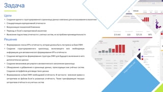 • Создание единого структурированного хранилища данных компании для использования в аналитике
• Стандартизация корпоративной отчетности
• Визуализация показателей Компании
• Переход от Excel к корпоративной аналитике
• Вынесение подсистемы отчетности с учетных систем, из-за проблем производительности
Цели
Решение
• Формирование списка KPI и отчётности, которая должна быть построена на базе DWH
• Создание структурированного хранилища, включающего всю необходимую
информацию для автоматического формирования KPI и отчётности
• Создание методологии формирования структуры DWH для будущего включения в него
дополнительных данных
• Создание механизмов регулярного автоматического заполнения хранилища
• Обнаружение и добавление в хранилище данных, происходящих вне учётных систем.
Создание интерфейсов для ввода таких данных
• Формирование на базе DWH необходимой отчётности. В частности - внесение правил и
алгоритмов из файлов Excel в указанную отчётность. Также трансформация текущих
алгоритмов отчётности из учетных систем
Задача
 