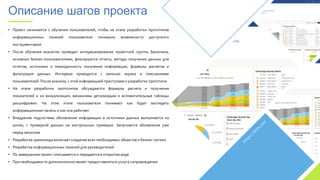 • Проект начинается с обучения пользователей, чтобы на этапе разработки прототипов
информационных панелей пользователи понимали возможности доступного
инструментария
• После обучения аналитик проводит интервьюирование проектной группы Заказчика,
основных бизнес-пользователями, фиксируются отчеты, методы получения данных для
отчетов, источники и периодичность получения информации, формулы расчетов и
фильтрация данных. Интервью проводится с записью экрана и пояснениями
пользователей. После анализа, с этой информацией приступаем к разработке прототипа
• На этапе разработки прототипов обсуждаются формулы расчета и получения
показателей и их визуализация, механизмы детализации и вспомогательные таблицы
расшифровки. На этом этапе пользователи понимают как будет выглядеть
информационная панель и как она работает
• Внедрение подсистемы обновления информации в источники данных выполняется на
копии, с проверкой данных на контрольных примерах. Запускается обновление уже
перед запуском
• Разработка хранилища включает создание всех необходимых объектов и бизнес-логики
• Разработка информационных панелей для руководителей
• По завершению проект описывается и передается в открытом виде
• При необходимости дополнительно может предоставляться услуга сопровождения
Описание шагов проекта
 