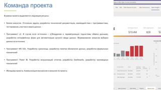 Команда проекта
В рамках проекта выделяются следующие ресурсы:
• Бизнес-аналитик. Уточнение задачи, разработка технической документации, взаимодействие с программистами,
тестирование, участие в сверки данных
• Программист 1С. В случае если источники – 1СВнедрение и параметризация подсистемы обмена данными,
разработка интерфейсных форм для автоматизации ручного ввода данных. Формирование запросов выборки
данных из источника
• Программист MS SQL. Разработка хранилища, разработка пакетов обновления данных, разработка формульных
показателей
• Программист Power BI. Разработка визуализаций отчетов, разработка Dashboards, разработка производных
показателей
• Менеджер проекта. Коммуникация внутренняя и внешняя по проекту
 