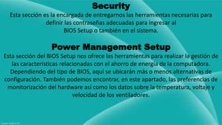 Security 
Esta sección es la encargada de entregarnos las herramientas necesarias para 
definir las contraseñas adecuadas para ingresar al 
BIOS Setup o también en el sistema. 
Power Management Setup 
Esta sección del BIOS Setup nos ofrece las herramientas para realizar la gestión de 
las características relacionadas con el ahorro de energía de la computadora. 
Dependiendo del tipo de BIOS, aquí se ubicarán más o menos alternativas de 
configuración. También podemos encontrar, en este apartado, las preferencias de 
monitorización del hardware así como los datos sobre la temperatura, voltaje y 
velocidad de los ventiladores. 
 