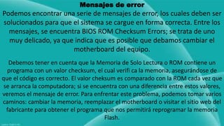 Mensajes de error 
Podemos encontrar una serie de mensajes de error, los cuales deben ser 
solucionados para que el sistema se cargue en forma correcta. Entre los 
mensajes, se encuentra BIOS ROM Checksum Errors; se trata de uno 
muy delicado, ya que indica que es posible que debamos cambiar el 
motherboard del equipo. 
Debemos tener en cuenta que la Memoria de Solo Lectura o ROM contiene un 
programa con un valor checksum, el cual verifi ca la memoria, asegurándose de 
que el código es correcto. El valor cheksum es comparado con la ROM cada vez que 
se arranca la computadora; si se encuentra con una diferencia entre estos valores, 
veremos el mensaje de error. Para enfrentar este problema, podemos tomar varios 
caminos: cambiar la memoria, reemplazar el motherboard o visitar el sitio web del 
fabricante para obtener el programa que nos permitirá reprogramar la memoria 
Flash. 
 