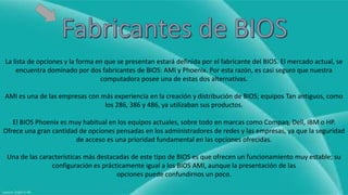 La lista de opciones y la forma en que se presentan estará definida por el fabricante del BIOS. El mercado actual, se 
encuentra dominado por dos fabricantes de BIOS: AMI y Phoenix. Por esta razón, es casi seguro que nuestra 
computadora posee una de estas dos alternativas. 
AMI es una de las empresas con más experiencia en la creación y distribución de BIOS; equipos Tan antiguos, como 
los 286, 386 y 486, ya utilizaban sus productos. 
El BIOS Phoenix es muy habitual en los equipos actuales, sobre todo en marcas como Compaq, Dell, IBM o HP. 
Ofrece una gran cantidad de opciones pensadas en los administradores de redes y las empresas, ya que la seguridad 
de acceso es una prioridad fundamental en las opciones ofrecidas. 
Una de las características más destacadas de este tipo de BIOS es que ofrecen un funcionamiento muy estable; su 
configuración es prácticamente igual a los BIOS AMI, aunque la presentación de las 
opciones puede confundirnos un poco. 
 
