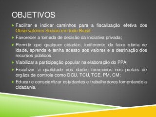 OBJETIVOS 
 Facilitar e indicar caminhos para a fiscalização efetiva dos 
Observatórios Sociais em todo Brasil; 
 Favorecer a tomada de decisão da iniciativa privada; 
 Permitir que qualquer cidadão, indiferente da faixa etária de 
idade, aprenda e tenha acesso aos valores e a destinação dos 
recursos públicos; 
 Viabilizar a participação popular na elaboração do PPA; 
 Fiscalizar a qualidade dos dados fornecidos nos portais de 
orgãos de controle como GCU, TCU, TCE, PM, CM; 
 Educar e conscientizar estudantes e trabalhadores fomentando a 
cidadania. 
 