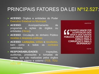 FATORES DA LEI Nº12.527: 
 ACESSO: Orgãos e entidades do Poder 
Executivo Estadual ou Municipal; 
 ACESSO: Acompanhamento de programas e 
ações de órgãos ou entidades (Obras); 
 ACESSO: Circulação do dinheiro Público 
receitas e despesas públicas; 
 ACESSO: Licitações, editais e resultados, 
bem como a todos os contratos celebrados. 
 RESPONSABILIDADES: Inspeções, 
auditorias, prestações e tomadas de contas, 
que são realizadas pelos órgãos de controle 
interno e externo (TCE, TCU, CGU, MP); 
 