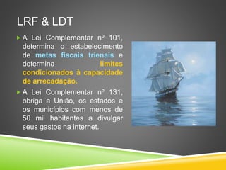 LRF & LT 
 A Lei Complementar nº 101, 
determina o estabelecimento 
de metas fiscais trienais e 
determina Limites 
condicionados à capacidade 
de arrecadação. 
 A Lei Complementar nº 131, 
obriga a União, os estados e 
os municípios com menos de 
50 mil habitantes a divulgar 
seus gastos na internet. 
 