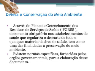 Defesa e Conservação do Meio Ambiente
• Através do Plano de Gerenciamento dos
Resíduos de Serviços de Saúde ( PGRSS ),
documento obrigatório nos estabelecimentos de
saúde que regulariza o descarte de todo e
qualquer material da área de saúde, tem como
uma das finalidades a preservação do meio
ambiente.
• Existem normas específicas, fornecidas pelos
orgãos governamentais, para a elaboração desse
documento.
 