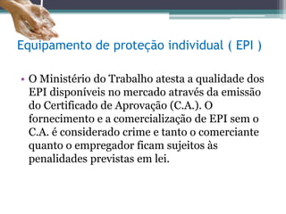 Equipamento de proteção individual ( EPI )
• O Ministério do Trabalho atesta a qualidade dos
EPI disponíveis no mercado através da emissão
do Certificado de Aprovação (C.A.). O
fornecimento e a comercialização de EPI sem o
C.A. é considerado crime e tanto o comerciante
quanto o empregador ficam sujeitos às
penalidades previstas em lei.
 