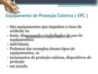Equipamento de Proteção Coletiva ( EPC )
• São equipamentos que impedem o risco de
acidente na
• fonte, dispensando o trabalhador do uso de
equipamentos
• individuais.
• Podemos dar exemplos desses tipos de
equipamentos, os
• isolamentos de proteção ruidosa, dispositivos de
proteção
• em escada.
Equipamento de Proteção Coletiva ( EPC )
 